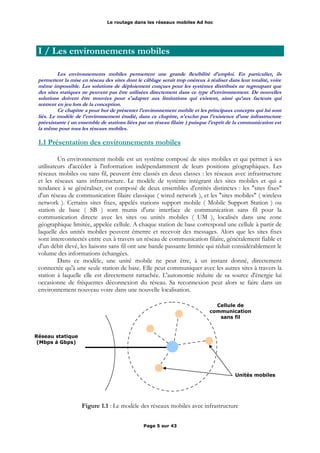 Le routage dans les réseaux mobiles Ad hoc
I / Les environnements mobiles
Les environnements mobiles permettent une grande flexibilité d'emploi. En particulier, ils
permettent la mise en réseau des sites dont le câblage serait trop onéreux à réaliser dans leur totalité, voire
même impossible. Les solutions de déploiement conçues pour les systèmes distribués ne regroupant que
des sites statiques ne peuvent pas être utilisées directement dans ce type d’environnement. De nouvelles
solutions doivent être trouvées pour s'adapter aux limitations qui existent, ainsi qu’aux facteurs qui
rentrent en jeu lors de la conception.
Ce chapitre a pour but de présenter l'environnement mobile et les principaux concepts qui lui sont
liés. Le modèle de l'environnement étudié, dans ce chapitre, n'exclut pas l'existence d'une infrastructure
préexistante ( un ensemble de stations liées par un réseau filaire ) puisque l'esprit de la communication est
la même pour tous les réseaux mobiles.
1.1 Présentation des environnements mobiles
Un environnement mobile est un système composé de sites mobiles et qui permet à ses
utilisateurs d'accéder à l'information indépendamment de leurs positions géographiques. Les
réseaux mobiles ou sans fil, peuvent être classés en deux classes : les réseaux avec infrastructure
et les réseaux sans infrastructure. Le modèle de système intégrant des sites mobiles et qui a
tendance à se généraliser, est composé de deux ensembles d'entités distinctes : les "sites fixes"
d'un réseau de communication filaire classique ( wired network ), et les "sites mobiles" ( wireless
network ). Certains sites fixes, appelés stations support mobile ( Mobile Support Station ) ou
station de base ( SB ) sont munis d'une interface de communication sans fil pour la
communication directe avec les sites ou unités mobiles ( UM ), localisés dans une zone
géographique limitée, appelée cellule. A chaque station de base correspond une cellule à partir de
laquelle des unités mobiles peuvent émettre et recevoir des messages. Alors que les sites fixes
sont interconnectés entre eux à travers un réseau de communication filaire, généralement fiable et
d'un débit élevé, les liaisons sans fil ont une bande passante limitée qui réduit considérablement le
volume des informations échangées.
Dans ce modèle, une unité mobile ne peut être, à un instant donné, directement
connectée qu'à une seule station de base. Elle peut communiquer avec les autres sites à travers la
station à laquelle elle est directement rattachée. L'autonomie réduite de sa source d'énergie lui
occasionne de fréquentes déconnexion du réseau. Sa reconnexion peut alors se faire dans un
environnement nouveau voire dans une nouvelle localisation.
Figure 1.1 : Le modèle des réseaux mobiles avec infrastructure
Page 5 sur 43
Cellule de
communication
sans fil
Réseau statique
(Mbps à Gbps)
Unités mobiles
 