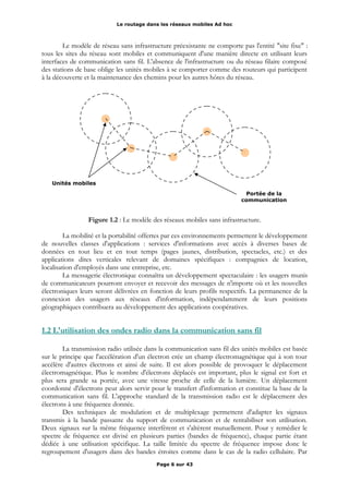 Le routage dans les réseaux mobiles Ad hoc
Le modèle de réseau sans infrastructure préexistante ne comporte pas l'entité "site fixe" :
tous les sites du réseau sont mobiles et communiquent d'une manière directe en utilisant leurs
interfaces de communication sans fil. L'absence de l'infrastructure ou du réseau filaire composé
des stations de base oblige les unités mobiles à se comporter comme des routeurs qui participent
à la découverte et la maintenance des chemins pour les autres hôtes du réseau.
Figure 1.2 : Le modèle des réseaux mobiles sans infrastructure.
La mobilité et la portabilité offertes par ces environnements permettent le développement
de nouvelles classes d'applications : services d'informations avec accès à diverses bases de
données en tout lieu et en tout temps (pages jaunes, distribution, spectacles, etc.) et des
applications dites verticales relevant de domaines spécifiques : compagnies de location,
localisation d'employés dans une entreprise, etc.
La messagerie électronique connaîtra un développement spectaculaire : les usagers munis
de communicateurs pourront envoyer et recevoir des messages de n'importe où et les nouvelles
électroniques leurs seront délivrées en fonction de leurs profils respectifs. La permanence de la
connexion des usagers aux réseaux d'information, indépendamment de leurs positions
géographiques contribuera au développement des applications coopératives.
1.2 L'utilisation des ondes radio dans la communication sans fil
La transmission radio utilisée dans la communication sans fil des unités mobiles est basée
sur le principe que l'accélération d'un électron crée un champ électromagnétique qui à son tour
accélère d'autres électrons et ainsi de suite. Il est alors possible de provoquer le déplacement
électromagnétique. Plus le nombre d'électrons déplacés est important, plus le signal est fort et
plus sera grande sa portée, avec une vitesse proche de celle de la lumière. Un déplacement
coordonné d'électrons peut alors servir pour le transfert d'information et constitue la base de la
communication sans fil. L'approche standard de la transmission radio est le déplacement des
électrons à une fréquence donnée.
Des techniques de modulation et de multiplexage permettent d'adapter les signaux
transmis à la bande passante du support de communication et de rentabiliser son utilisation.
Deux signaux sur la même fréquence interfèrent et s'altèrent mutuellement. Pour y remédier le
spectre de fréquence est divisé en plusieurs parties (bandes de fréquence), chaque partie étant
dédiée à une utilisation spécifique. La taille limitée du spectre de fréquence impose donc le
regroupement d'usagers dans des bandes étroites comme dans le cas de la radio cellulaire. Par
Page 6 sur 43
Unités mobiles
Portée de la
communication
 