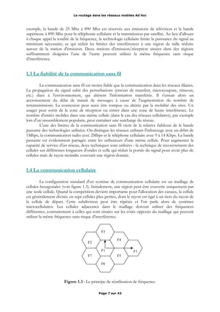 Le routage dans les réseaux mobiles Ad hoc
exemple, la bande de 25 Mhz à 890 Mhz est réservée aux émissions de télévision et la bande
supérieure à 890 Mhz pour la téléphonie cellulaire et la transmission par satellite. Au lieu d'allouer
à chaque appel la totalité de la fréquence, la technologie cellulaire limite la puissance du signal au
minimum nécessaire; ce qui réduit les limites des interférences à une région de taille réduite
autour de la station d'émission. Deux stations d'émission/réception situées dans des régions
suffisamment éloignées l’une de l’autre peuvent utiliser la même fréquence sans risque
d'interférence.
1.3 La fiabilité de la communication sans fil
La communication sans fil est moins fiable que la communication dans les réseaux filaires.
La propagation du signal subit des perturbations (erreurs de transfert, microcoupure, timeout,
etc.) dues à l'environnement, qui altèrent l'information transférée. Il s'ensuit alors un
accroissement du délai de transit de messages à cause de l'augmentation du nombre de
retransmissions. La connexion peut aussi être rompue ou altérée par la mobilité des sites. Un
usager peut sortir de la zone de réception ou entrer dans une zone de haute interférence. Le
nombre d'unités mobiles dans une même cellule (dans le cas des réseaux cellulaires), par exemple
lors d'un rassemblement populaire, peut entraîner une surcharge du réseau.
L'une des limites de la communication sans fil vient de la relative faiblesse de la bande
passante des technologies utilisées. On distingue les réseaux utilisant l'infrarouge avec un débit de
1Mbps, la communication radio avec 2Mbps et le téléphone cellulaire avec 9 à 14 Kbps. La bande
passante est évidemment partagée entre les utilisateurs d'une même cellule. Pour augmenter la
capacité de service d'un réseau, deux techniques sont utilisées : la technique de recouvrement des
cellules sur différentes longueurs d'ondes et celle qui réduit la portée du signal pour avoir plus de
cellules mais de rayon moindre couvrant une région donnée.
1.4 La communication cellulaire
La configuration standard d'un système de communication cellulaire est un maillage de
cellules hexagonales (voir figure 1.3). Initialement, une région peut être couverte uniquement par
une seule cellule. Quand la compétition devient importante pour l'allocation des canaux, la cellule
est généralement divisée en sept cellules plus petites, dont le rayon est égal à un tiers du rayon de
la cellule de départ. Cette subdivision peut être répétée et l'on parle alors de systèmes
microcellulaires. Les cellules adjacentes dans le maillage doivent utiliser des fréquences
différentes, contrairement à celles qui sont situées sur les côtés opposés du maillage qui peuvent
utiliser la même fréquence sans risque d'interférence.
Figure 1.3 : Le principe de réutilisation de fréquence.
Page 7 sur 43
F1
F4
F1
F5
F6
F7
F3
F2
 
