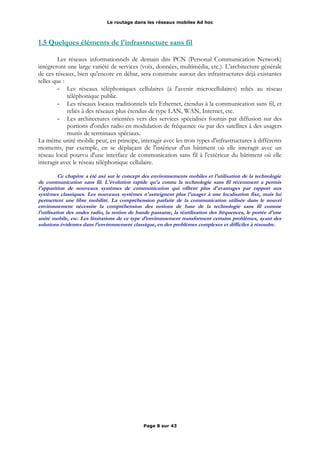 Le routage dans les réseaux mobiles Ad hoc
1.5 Quelques éléments de l'infrastructure sans fil
Les réseaux informationnels de demain dits PCN (Personal Communication Network)
intégreront une large variété de services (voix, données, multimédia, etc.). L'architecture générale
de ces réseaux, bien qu'encore en débat, sera construite autour des infrastructures déjà existantes
telles que :
- Les réseaux téléphoniques cellulaires (à l'avenir microcellulaires) reliés au réseau
téléphonique public.
- Les réseaux locaux traditionnels tels Ethernet, étendus à la communication sans fil, et
reliés à des réseaux plus étendus de type LAN, WAN, Internet, etc.
- Les architectures orientées vers des services spécialisés fournis par diffusion sur des
portions d'ondes radio en modulation de fréquence ou par des satellites à des usagers
munis de terminaux spéciaux.
La même unité mobile peut, en principe, interagir avec les trois types d'infrastructures à différents
moments, par exemple, en se déplaçant de l'intérieur d'un bâtiment où elle interagit avec un
réseau local pourvu d'une interface de communication sans fil à l'extérieur du bâtiment où elle
interagit avec le réseau téléphonique cellulaire.
Ce chapitre a été axé sur le concept des environnements mobiles et l'utilisation de la technologie
de communication sans fil. L'évolution rapide qu'a connu la technologie sans fil récemment a permis
l'apparition de nouveaux systèmes de communication qui offrent plus d'avantages par rapport aux
systèmes classiques. Les nouveaux systèmes n'astreignent plus l'usager à une localisation fixe, mais lui
permettent une libre mobilité. La compréhension parfaite de la communication utilisée dans le nouvel
environnement nécessite la compréhension des notions de base de la technologie sans fil comme
l'utilisation des ondes radio, la notion de bande passante, la réutilisation des fréquences, le portée d'une
unité mobile, etc. Les limitations de ce type d’environnement transforment certains problèmes, ayant des
solutions évidentes dans l'environnement classique, en des problèmes complexes et difficiles à résoudre.
Page 8 sur 43
 