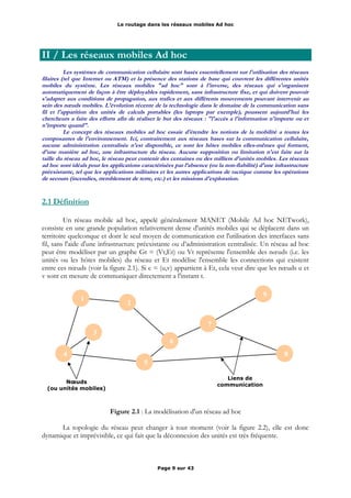 Le routage dans les réseaux mobiles Ad hoc
II / Les réseaux mobiles Ad hoc
Les systèmes de communication cellulaire sont basés essentiellement sur l'utilisation des réseaux
filaires (tel que Internet ou ATM) et la présence des stations de base qui couvrent les différentes unités
mobiles du système. Les réseaux mobiles "ad hoc" sont à l'inverse, des réseaux qui s'organisent
automatiquement de façon à être déployables rapidement, sans infrastructure fixe, et qui doivent pouvoir
s'adapter aux conditions de propagation, aux trafics et aux différents mouvements pouvant intervenir au
sein des nœuds mobiles. L'évolution récente de la technologie dans le domaine de la communication sans
fil et l'apparition des unités de calculs portables (les laptops par exemple), poussent aujourd'hui les
chercheurs a faire des efforts afin de réaliser le but des réseaux : "l'accès a l'information n'importe ou et
n'importe quand".
Le concept des réseaux mobiles ad hoc essaie d'étendre les notions de la mobilité a toutes les
composantes de l'environnement. Ici, contrairement aux réseaux bases sur la communication cellulaire,
aucune administration centralisée n'est disponible, ce sont les hôtes mobiles elles-mêmes qui forment,
d'une manière ad hoc, une infrastructure du réseau. Aucune supposition ou limitation n'est faite sur la
taille du réseau ad hoc, le réseau peut contenir des centaines ou des milliers d'unités mobiles. Les réseaux
ad hoc sont idéals pour les applications caractérisées par l’absence (ou la non-fiabilité) d'une infrastructure
préexistante, tel que les applications militaires et les autres applications de tactique comme les opérations
de secours (incendies, tremblement de terre, etc.) et les missions d'exploration.
2.1 Définition
Un réseau mobile ad hoc, appelé généralement MANET (Mobile Ad hoc NETwork),
consiste en une grande population relativement dense d'unités mobiles qui se déplacent dans un
territoire quelconque et dont le seul moyen de communication est l'utilisation des interfaces sans
fil, sans l'aide d'une infrastructure préexistante ou d’administration centralisée. Un réseau ad hoc
peut être modéliser par un graphe Gt = (Vt,Et) ou Vt représente l'ensemble des nœuds (i.e. les
unités ou les hôtes mobiles) du réseau et Et modélise l'ensemble les connections qui existent
entre ces nœuds (voir la figure 2.1). Si e = (u,v) appartient à Et, cela veut dire que les nœuds u et
v sont en mesure de communiquer directement a l'instant t.
Figure 2.1 : La modélisation d'un réseau ad hoc
La topologie du réseau peut changer à tout moment (voir la figure 2.2), elle est donc
dynamique et imprévisible, ce qui fait que la déconnexion des unités est très fréquente.
Page 9 sur 43
1
2
3
4
5
6
7
8
9
Nœuds
(ou unités mobiles)
Liens de
communication
 
