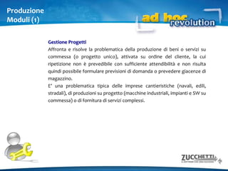 LogisticaModuli (1)MagazzinoDefinisce i magazzini sia fisici che logici, gli articoli, i servizi, codici alternativi utilizzati da clienti/fornitori e i codici a barre.Magazzino - Funzioni AvanzatePermette di ottenere una maggiore "tracciabilità" delle transazioni logistiche attraverso dimensioni avanzate dei movimenti di magazzino.Ordini clienti / fornitoriDefinendo opportunamente le causali ordini, è possibile generare gli ordini da documenti di origine - come le offerte inviate ai clienti - ed evaderli direttamente con una fattura o mediante altri documenti (note di intervento, D.D.T., ecc.).OfferteSi propone di gestire le attività aziendali di vendita e marketing rivolte alla redazione dei documenti di offerta e di promozione a clienti potenziali ed effettivi.