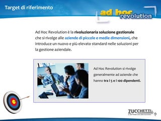 Ad Hoc Revolution si rivolge generalmente ad aziende che hanno tra i 5 e i 100 dipendenti.Target di riferimentoAd Hoc Revolution è la rivoluzionaria soluzione gestionale che si rivolge alle aziende di piccole e medie dimensioni, che introduce un nuovo e più elevato standard nelle soluzioni per la gestione aziendale.