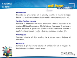   modulare e scalabileArea amministrazione e finanzaArea logisticaContabilità generale ed I.V.A., cespiti, intrastat, ritenute d'acconto, contenzioso, conti correnti.Magazzino, ciclo vendite, ciclo acquisti, attività e servizi, offerte, fatturazione elettronica CBI, ordini clienti/fornitori, statistiche, POS, offerte, document managementArea controllo di gestioneContabilità analitica, analisi di bilancioArea produzioneMagazzino produzione, gestione produzione, conto lavoro, gestione progettiArea interfaccia verso l’esternoImport dati, trasferimento commercialisti Zucchetti.Soddisfa le richieste di ogni funzione aziendale 