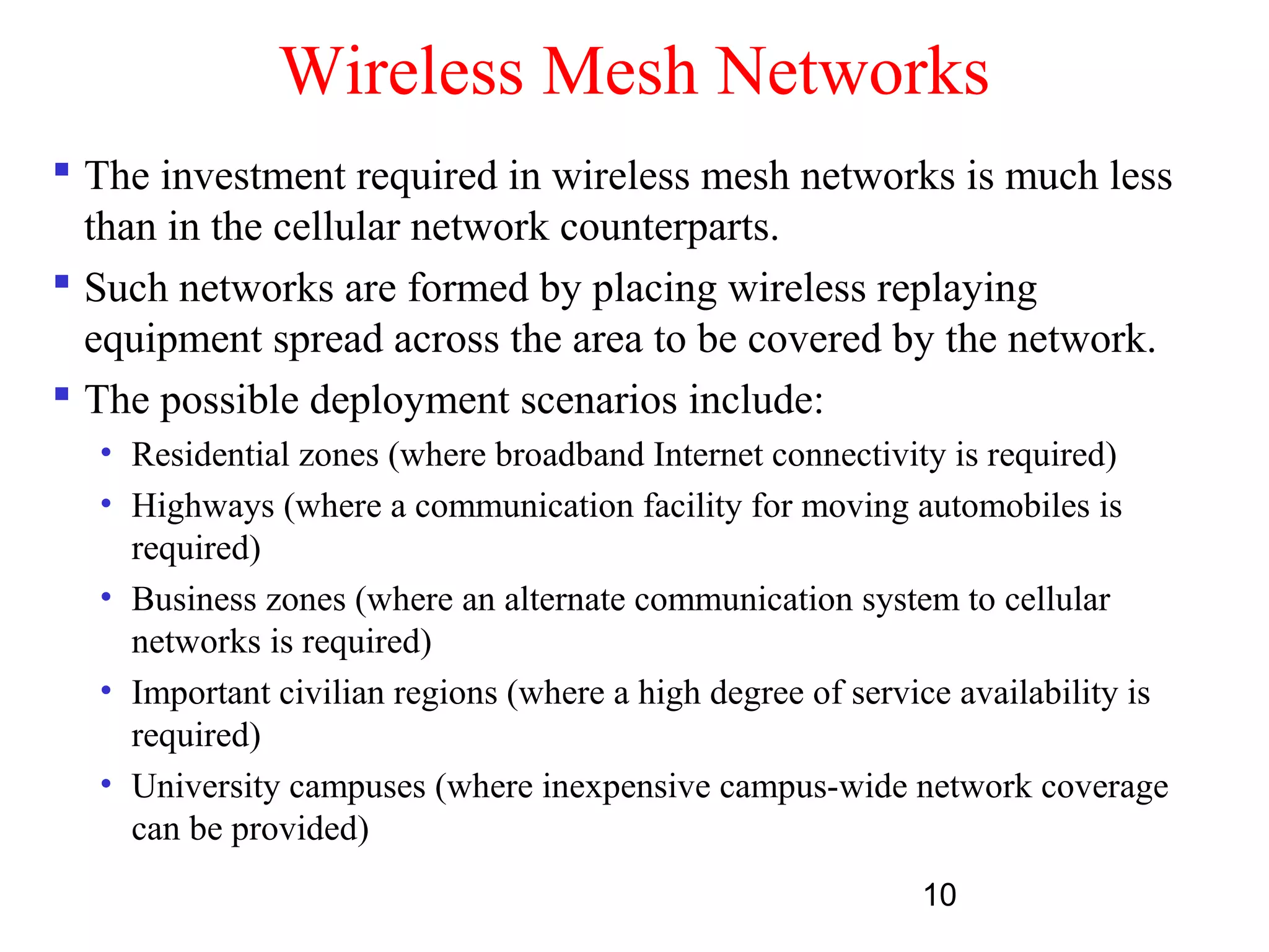 10
Wireless Mesh Networks
 The investment required in wireless mesh networks is much less
than in the cellular network counterparts.
 Such networks are formed by placing wireless replaying
equipment spread across the area to be covered by the network.
 The possible deployment scenarios include:
• Residential zones (where broadband Internet connectivity is required)
• Highways (where a communication facility for moving automobiles is
required)
• Business zones (where an alternate communication system to cellular
networks is required)
• Important civilian regions (where a high degree of service availability is
required)
• University campuses (where inexpensive campus-wide network coverage
can be provided)
 