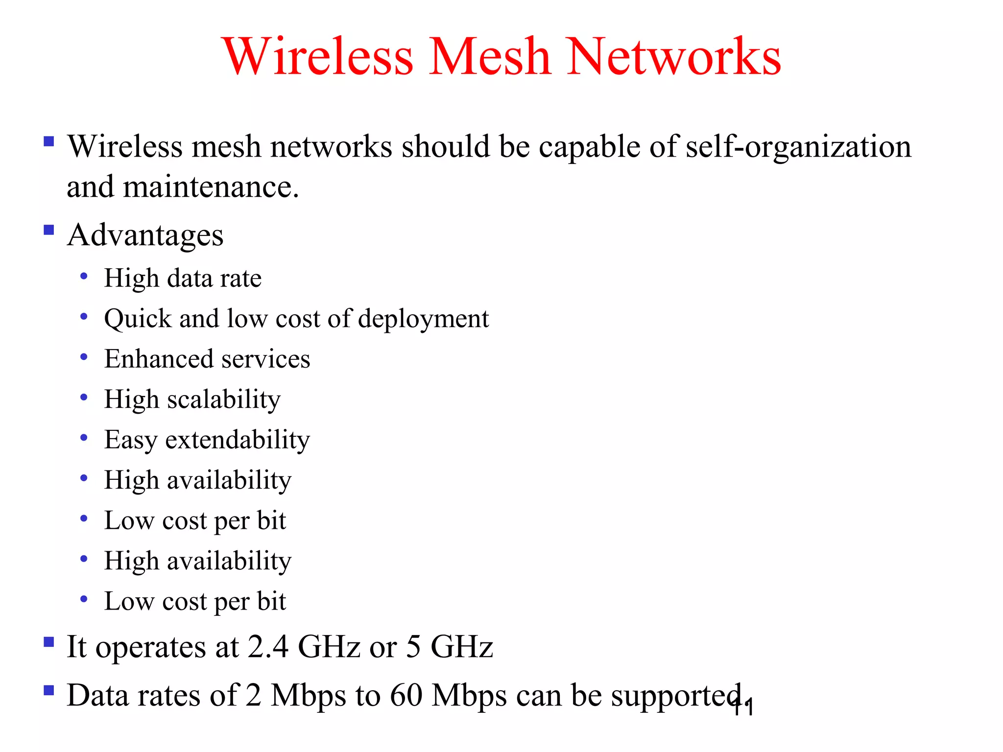 11
Wireless Mesh Networks
 Wireless mesh networks should be capable of self-organization
and maintenance.
 Advantages
• High data rate
• Quick and low cost of deployment
• Enhanced services
• High scalability
• Easy extendability
• High availability
• Low cost per bit
• High availability
• Low cost per bit
 It operates at 2.4 GHz or 5 GHz
 Data rates of 2 Mbps to 60 Mbps can be supported.
 