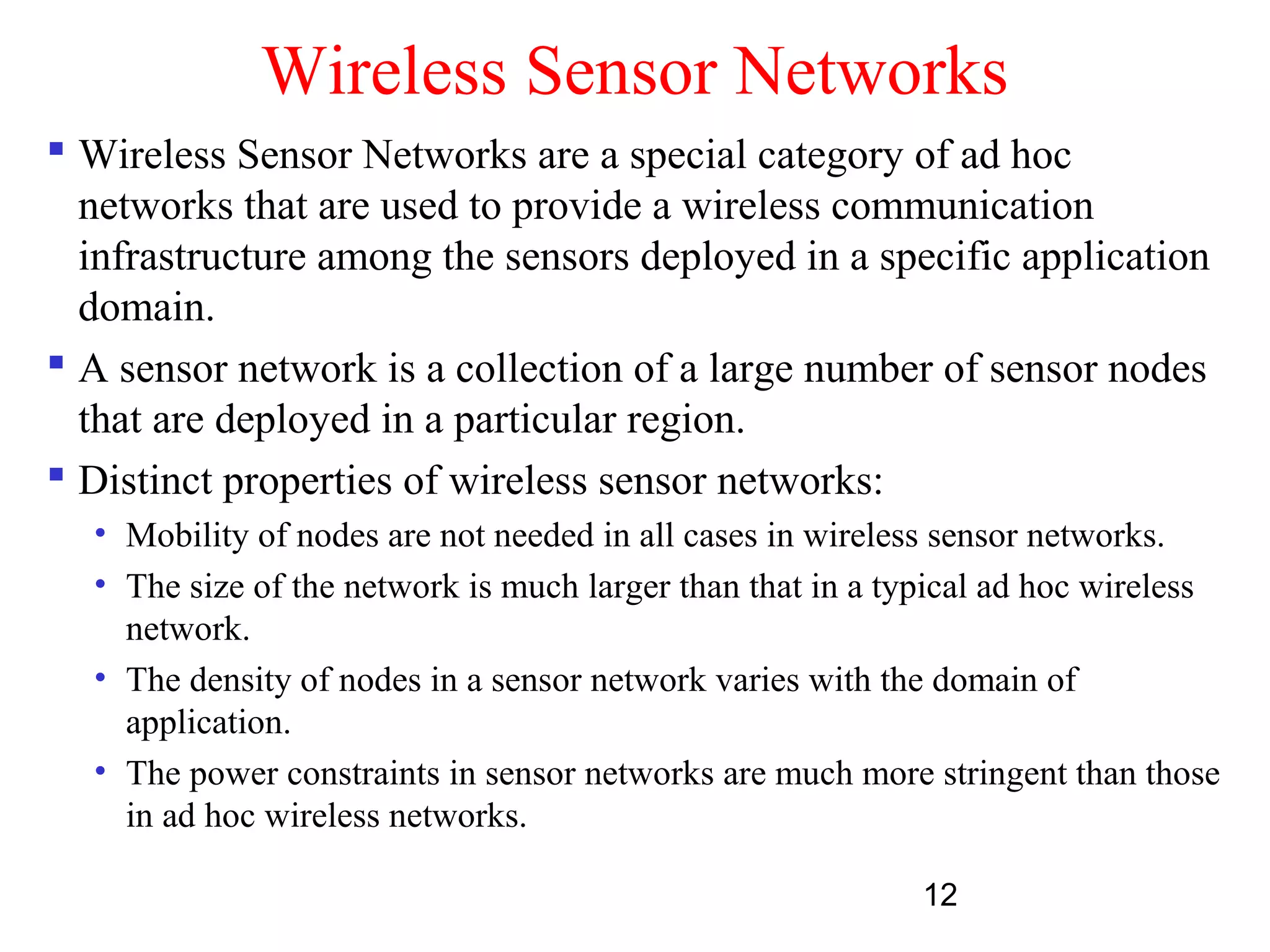 12
Wireless Sensor Networks
 Wireless Sensor Networks are a special category of ad hoc
networks that are used to provide a wireless communication
infrastructure among the sensors deployed in a specific application
domain.
 A sensor network is a collection of a large number of sensor nodes
that are deployed in a particular region.
 Distinct properties of wireless sensor networks:
• Mobility of nodes are not needed in all cases in wireless sensor networks.
• The size of the network is much larger than that in a typical ad hoc wireless
network.
• The density of nodes in a sensor network varies with the domain of
application.
• The power constraints in sensor networks are much more stringent than those
in ad hoc wireless networks.
 