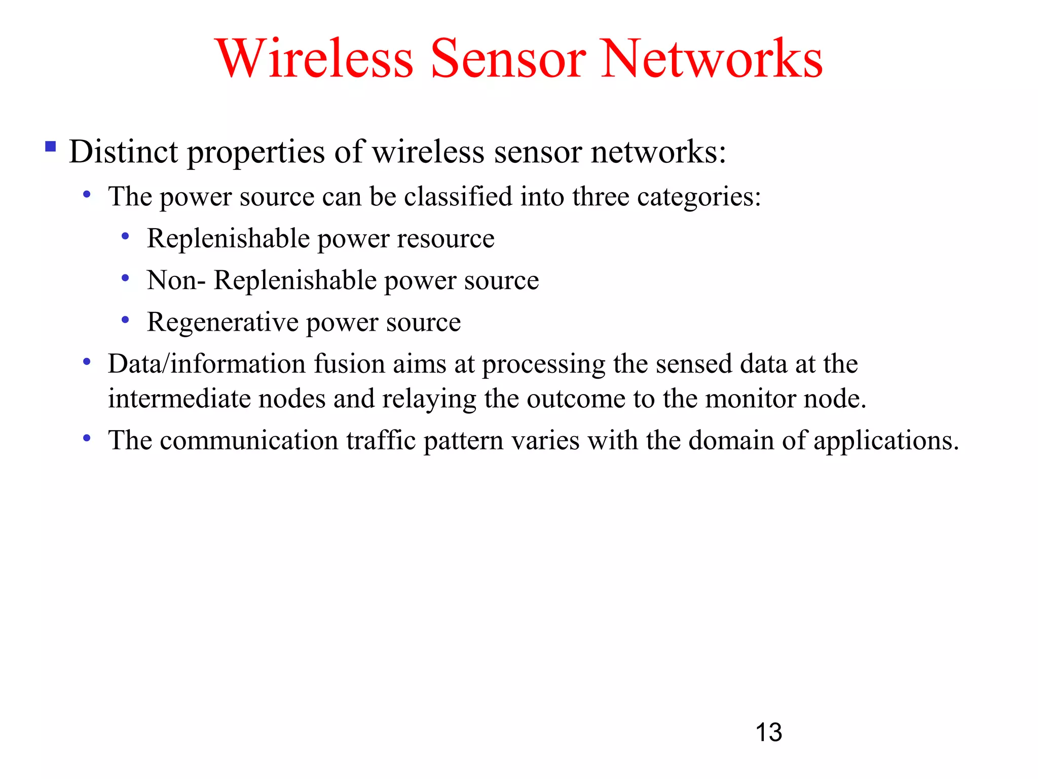 13
Wireless Sensor Networks
 Distinct properties of wireless sensor networks:
• The power source can be classified into three categories:
• Replenishable power resource
• Non- Replenishable power source
• Regenerative power source
• Data/information fusion aims at processing the sensed data at the
intermediate nodes and relaying the outcome to the monitor node.
• The communication traffic pattern varies with the domain of applications.
 