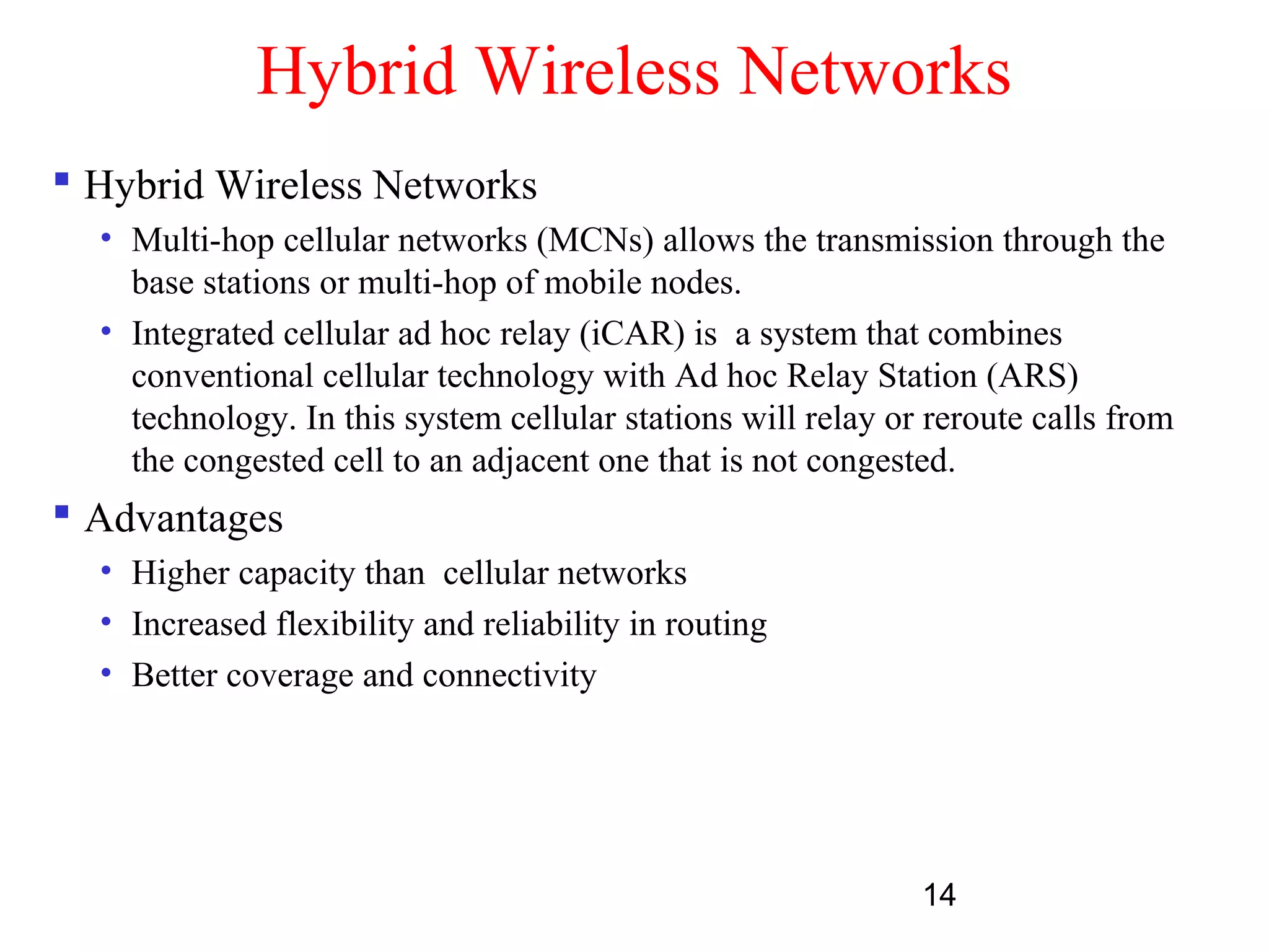 14
Hybrid Wireless Networks
 Hybrid Wireless Networks
• Multi-hop cellular networks (MCNs) allows the transmission through the
base stations or multi-hop of mobile nodes.
• Integrated cellular ad hoc relay (iCAR) is a system that combines
conventional cellular technology with Ad hoc Relay Station (ARS)
technology. In this system cellular stations will relay or reroute calls from
the congested cell to an adjacent one that is not congested.
 Advantages
• Higher capacity than cellular networks
• Increased flexibility and reliability in routing
• Better coverage and connectivity
 
