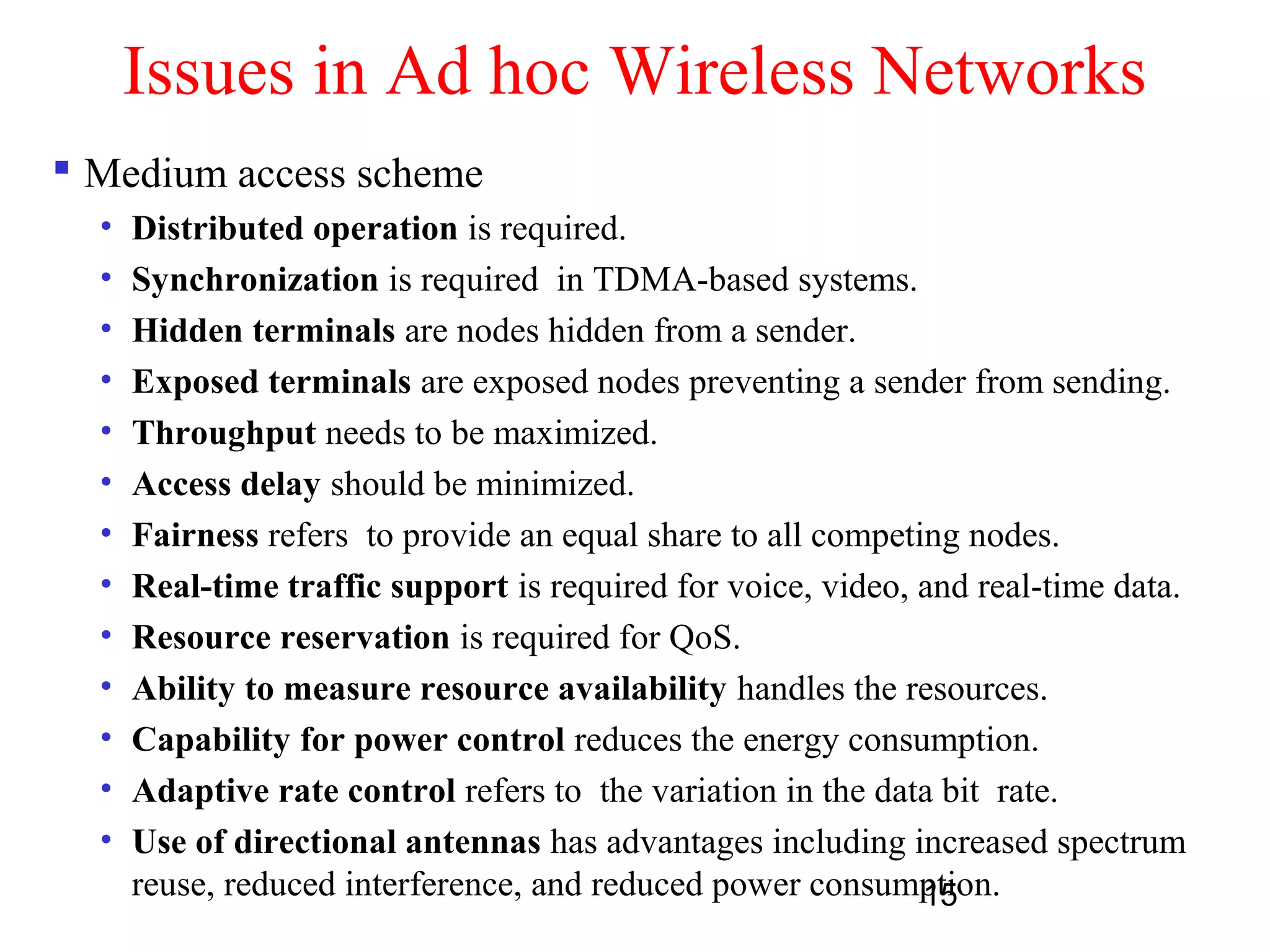 15
Issues in Ad hoc Wireless Networks
 Medium access scheme
• Distributed operation is required.
• Synchronization is required in TDMA-based systems.
• Hidden terminals are nodes hidden from a sender.
• Exposed terminals are exposed nodes preventing a sender from sending.
• Throughput needs to be maximized.
• Access delay should be minimized.
• Fairness refers to provide an equal share to all competing nodes.
• Real-time traffic support is required for voice, video, and real-time data.
• Resource reservation is required for QoS.
• Ability to measure resource availability handles the resources.
• Capability for power control reduces the energy consumption.
• Adaptive rate control refers to the variation in the data bit rate.
• Use of directional antennas has advantages including increased spectrum
reuse, reduced interference, and reduced power consumption.
 
