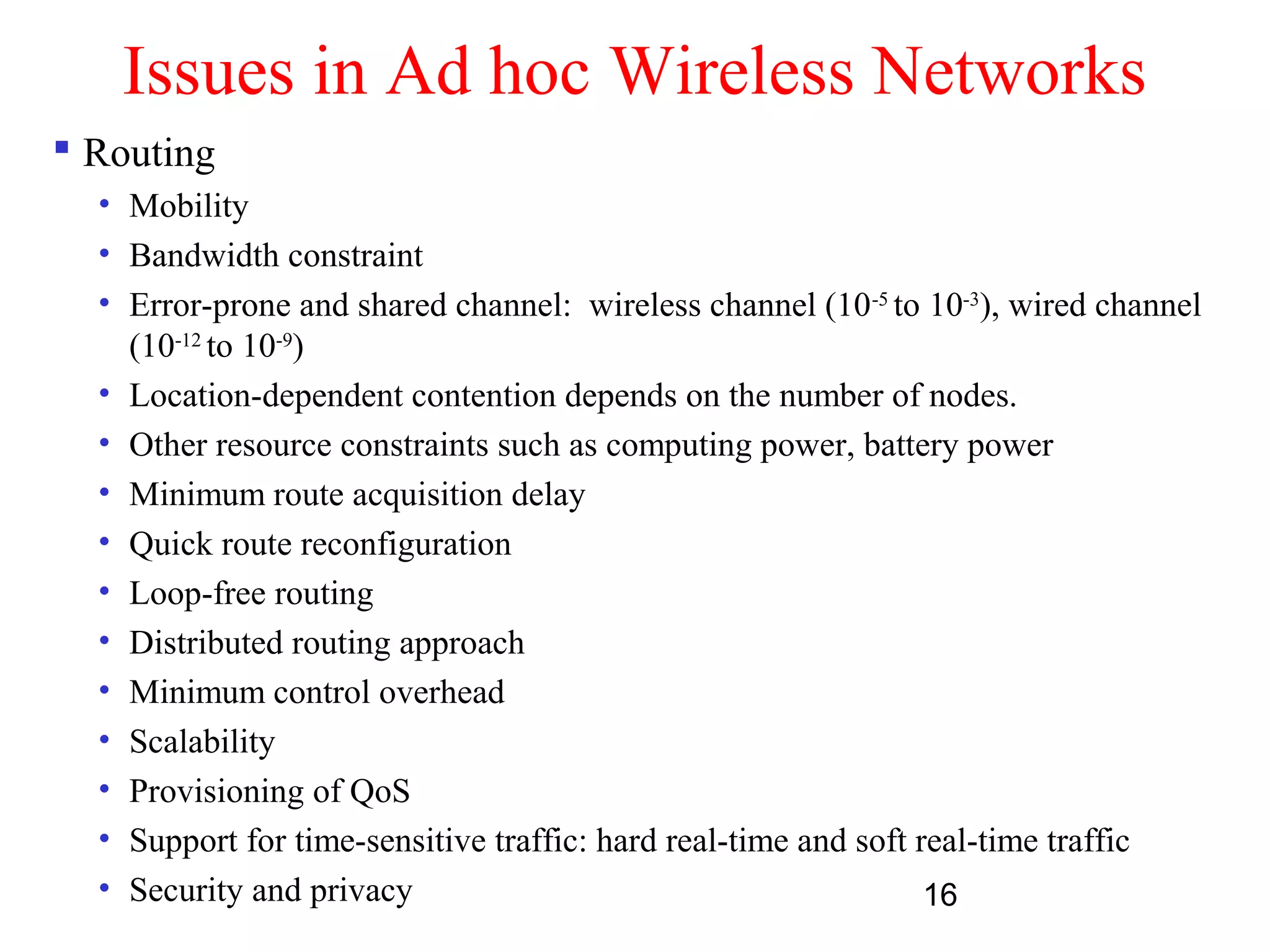 16
Issues in Ad hoc Wireless Networks
 Routing
• Mobility
• Bandwidth constraint
• Error-prone and shared channel: wireless channel (10-5
to 10-3
), wired channel
(10-12
to 10-9
)
• Location-dependent contention depends on the number of nodes.
• Other resource constraints such as computing power, battery power
• Minimum route acquisition delay
• Quick route reconfiguration
• Loop-free routing
• Distributed routing approach
• Minimum control overhead
• Scalability
• Provisioning of QoS
• Support for time-sensitive traffic: hard real-time and soft real-time traffic
• Security and privacy
 
