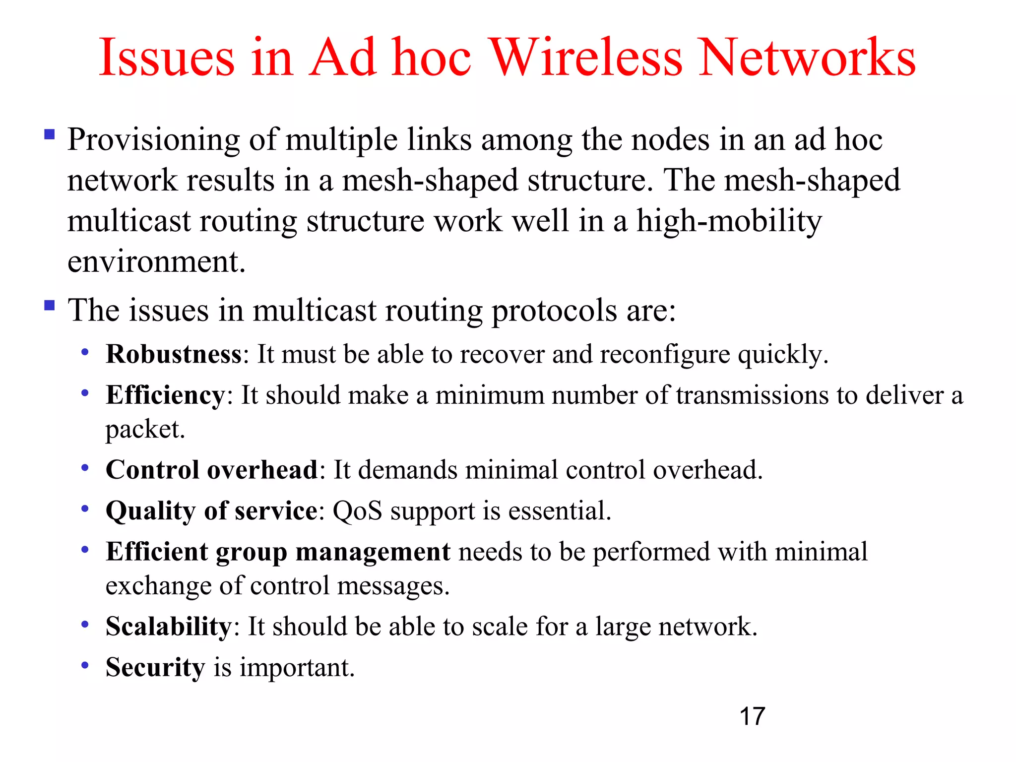 17
Issues in Ad hoc Wireless Networks
 Provisioning of multiple links among the nodes in an ad hoc
network results in a mesh-shaped structure. The mesh-shaped
multicast routing structure work well in a high-mobility
environment.
 The issues in multicast routing protocols are:
• Robustness: It must be able to recover and reconfigure quickly.
• Efficiency: It should make a minimum number of transmissions to deliver a
packet.
• Control overhead: It demands minimal control overhead.
• Quality of service: QoS support is essential.
• Efficient group management needs to be performed with minimal
exchange of control messages.
• Scalability: It should be able to scale for a large network.
• Security is important.
 