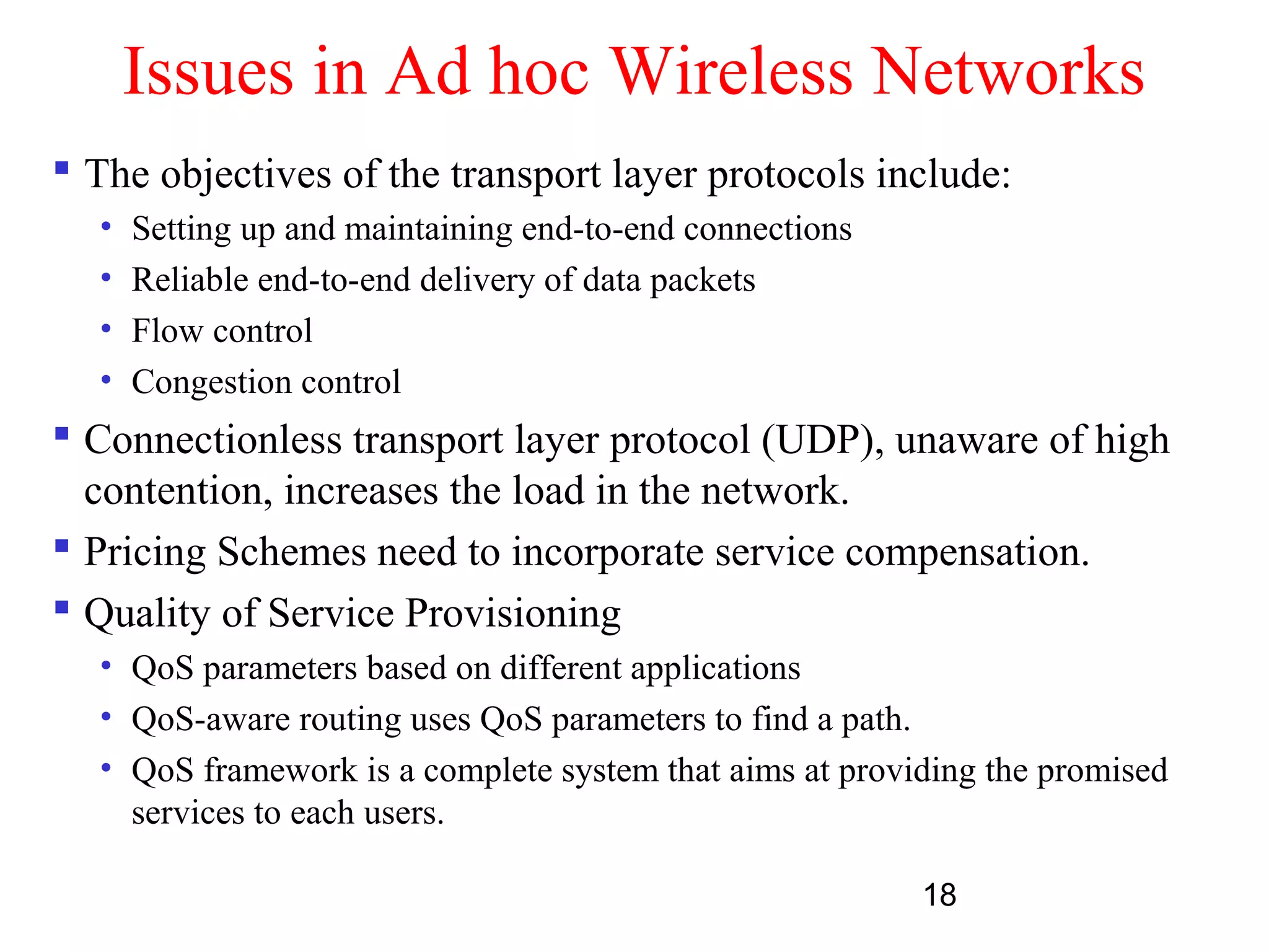 18
Issues in Ad hoc Wireless Networks
 The objectives of the transport layer protocols include:
• Setting up and maintaining end-to-end connections
• Reliable end-to-end delivery of data packets
• Flow control
• Congestion control
 Connectionless transport layer protocol (UDP), unaware of high
contention, increases the load in the network.
 Pricing Schemes need to incorporate service compensation.
 Quality of Service Provisioning
• QoS parameters based on different applications
• QoS-aware routing uses QoS parameters to find a path.
• QoS framework is a complete system that aims at providing the promised
services to each users.
 