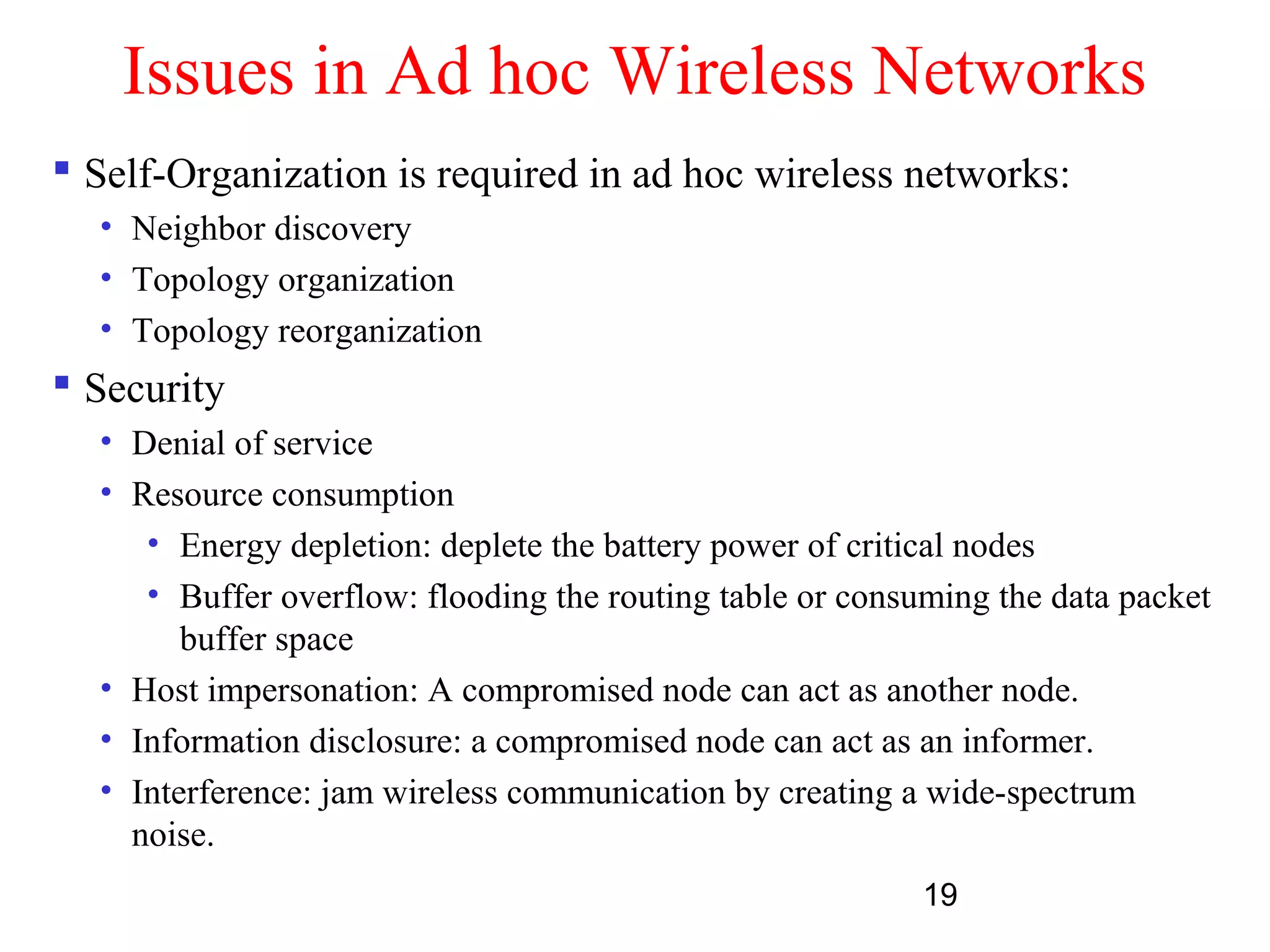 19
Issues in Ad hoc Wireless Networks
 Self-Organization is required in ad hoc wireless networks:
• Neighbor discovery
• Topology organization
• Topology reorganization
 Security
• Denial of service
• Resource consumption
• Energy depletion: deplete the battery power of critical nodes
• Buffer overflow: flooding the routing table or consuming the data packet
buffer space
• Host impersonation: A compromised node can act as another node.
• Information disclosure: a compromised node can act as an informer.
• Interference: jam wireless communication by creating a wide-spectrum
noise.
 