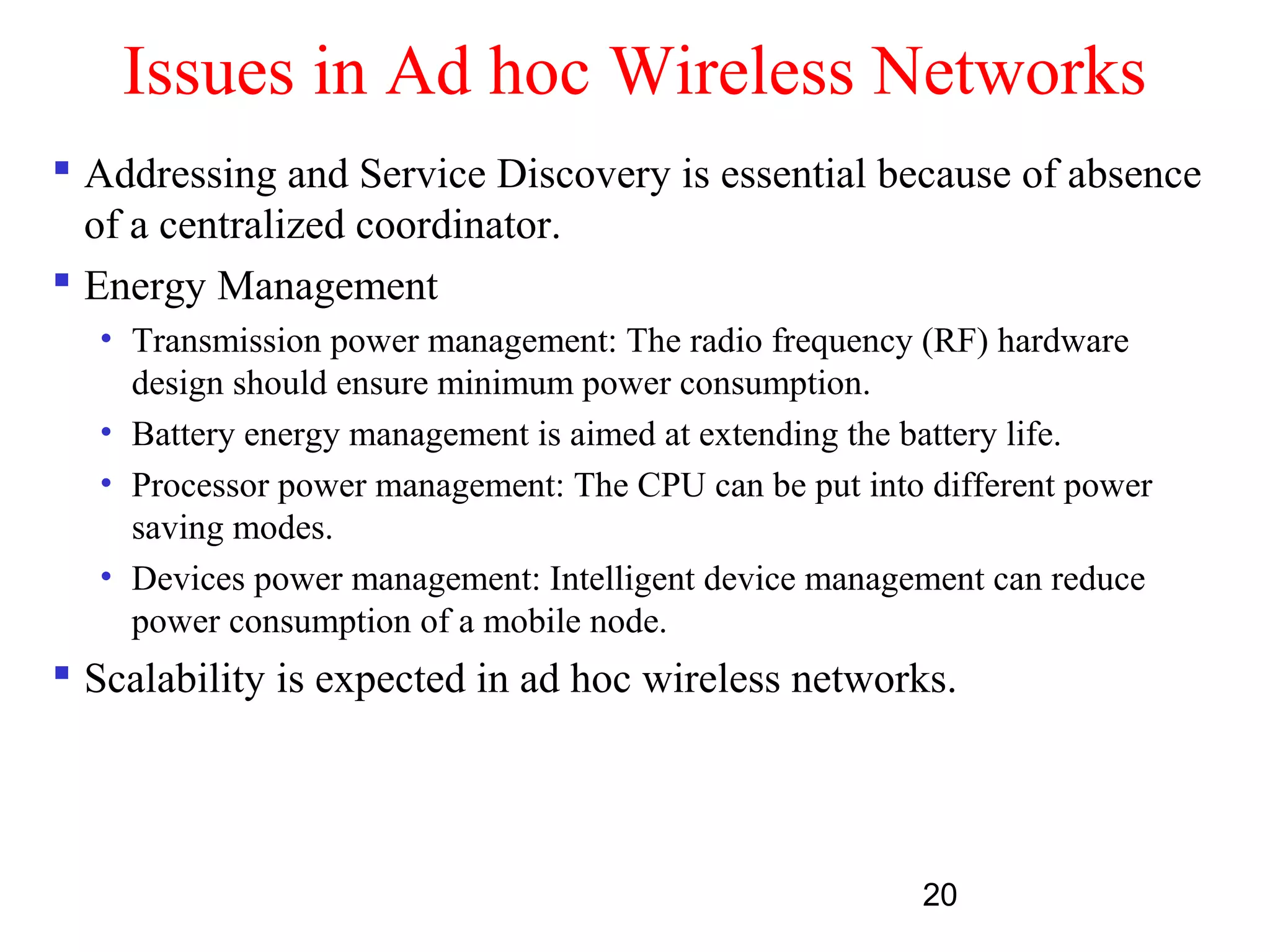 20
Issues in Ad hoc Wireless Networks
 Addressing and Service Discovery is essential because of absence
of a centralized coordinator.
 Energy Management
• Transmission power management: The radio frequency (RF) hardware
design should ensure minimum power consumption.
• Battery energy management is aimed at extending the battery life.
• Processor power management: The CPU can be put into different power
saving modes.
• Devices power management: Intelligent device management can reduce
power consumption of a mobile node.
 Scalability is expected in ad hoc wireless networks.
 