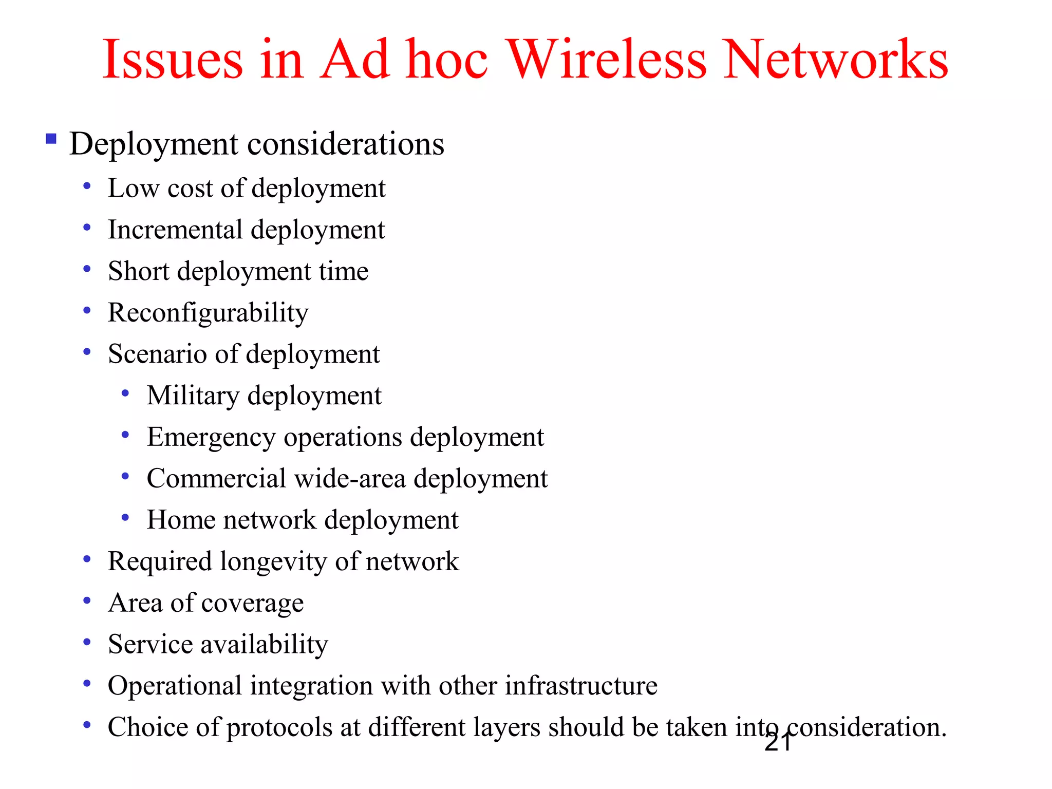 21
Issues in Ad hoc Wireless Networks
 Deployment considerations
• Low cost of deployment
• Incremental deployment
• Short deployment time
• Reconfigurability
• Scenario of deployment
• Military deployment
• Emergency operations deployment
• Commercial wide-area deployment
• Home network deployment
• Required longevity of network
• Area of coverage
• Service availability
• Operational integration with other infrastructure
• Choice of protocols at different layers should be taken into consideration.
 
