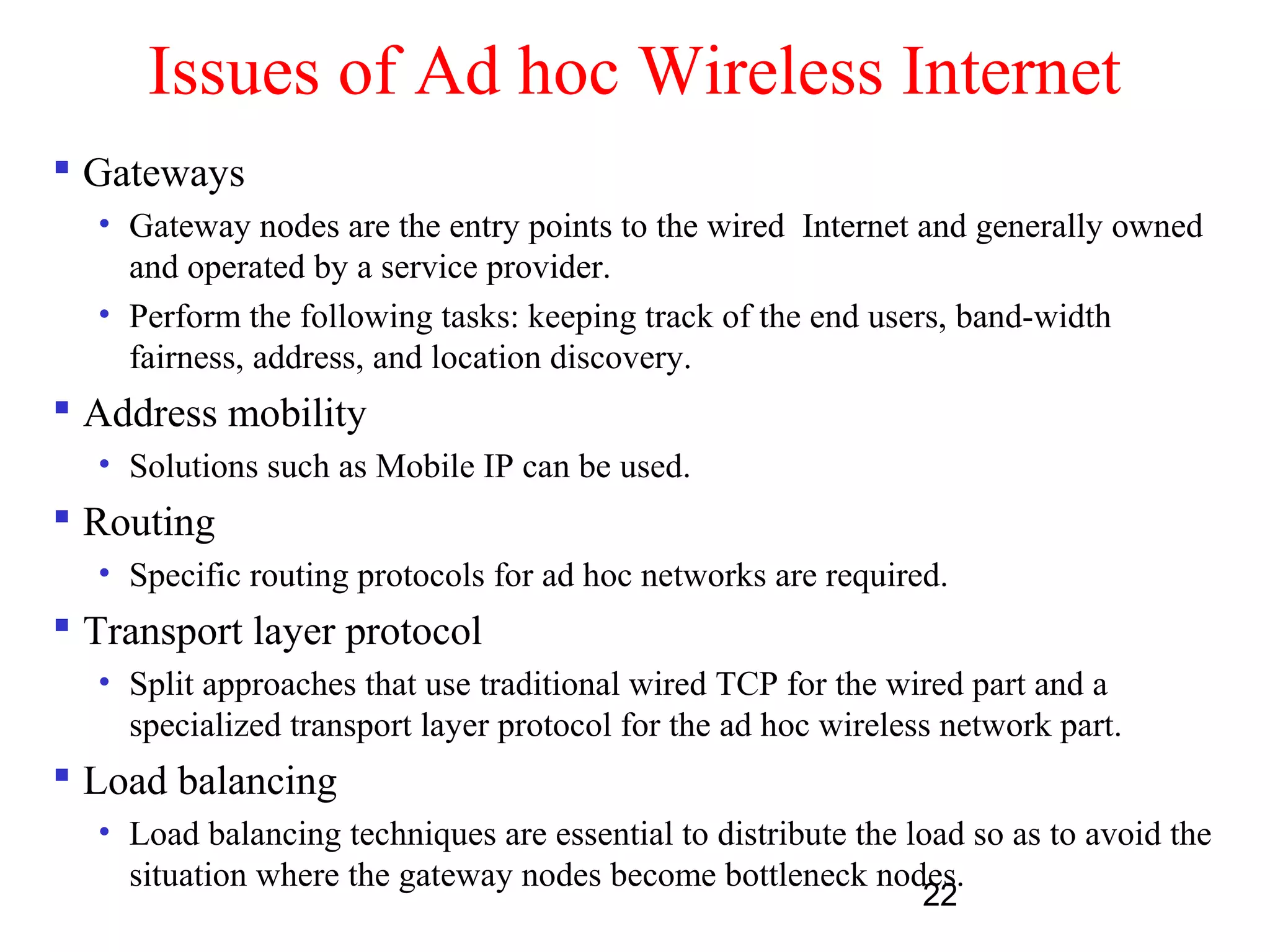 22
Issues of Ad hoc Wireless Internet
 Gateways
• Gateway nodes are the entry points to the wired Internet and generally owned
and operated by a service provider.
• Perform the following tasks: keeping track of the end users, band-width
fairness, address, and location discovery.
 Address mobility
• Solutions such as Mobile IP can be used.
 Routing
• Specific routing protocols for ad hoc networks are required.
 Transport layer protocol
• Split approaches that use traditional wired TCP for the wired part and a
specialized transport layer protocol for the ad hoc wireless network part.
 Load balancing
• Load balancing techniques are essential to distribute the load so as to avoid the
situation where the gateway nodes become bottleneck nodes.
 
