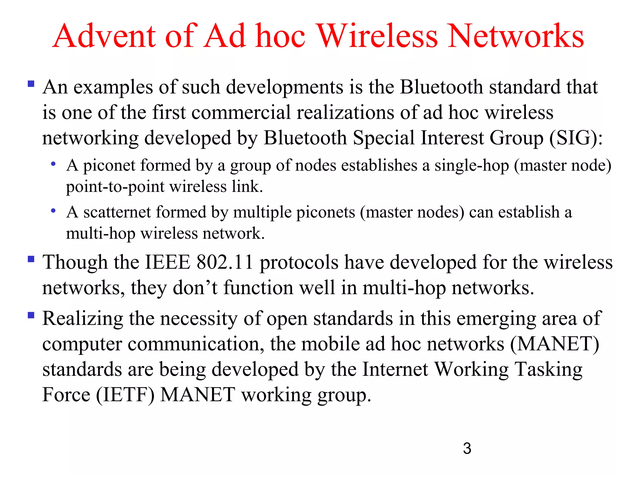3
Advent of Ad hoc Wireless Networks
 An examples of such developments is the Bluetooth standard that
is one of the first commercial realizations of ad hoc wireless
networking developed by Bluetooth Special Interest Group (SIG):
• A piconet formed by a group of nodes establishes a single-hop (master node)
point-to-point wireless link.
• A scatternet formed by multiple piconets (master nodes) can establish a
multi-hop wireless network.
 Though the IEEE 802.11 protocols have developed for the wireless
networks, they don’t function well in multi-hop networks.
 Realizing the necessity of open standards in this emerging area of
computer communication, the mobile ad hoc networks (MANET)
standards are being developed by the Internet Working Tasking
Force (IETF) MANET working group.
 