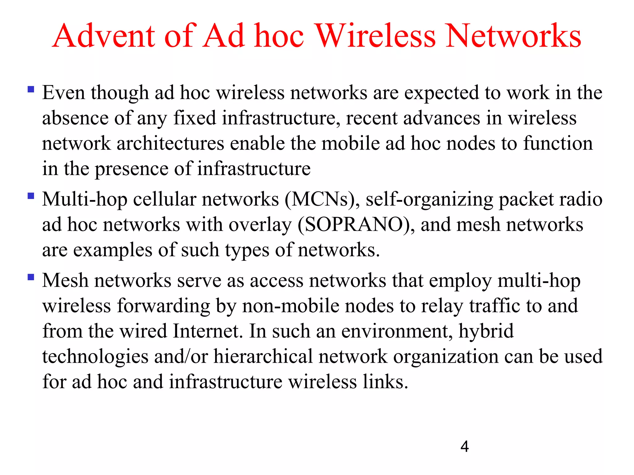 4
Advent of Ad hoc Wireless Networks
 Even though ad hoc wireless networks are expected to work in the
absence of any fixed infrastructure, recent advances in wireless
network architectures enable the mobile ad hoc nodes to function
in the presence of infrastructure
 Multi-hop cellular networks (MCNs), self-organizing packet radio
ad hoc networks with overlay (SOPRANO), and mesh networks
are examples of such types of networks.
 Mesh networks serve as access networks that employ multi-hop
wireless forwarding by non-mobile nodes to relay traffic to and
from the wired Internet. In such an environment, hybrid
technologies and/or hierarchical network organization can be used
for ad hoc and infrastructure wireless links.
 