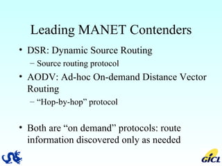 Leading MANET Contenders DSR: Dynamic Source Routing Source routing protocol AODV: Ad-hoc On-demand Distance Vector Routing “ Hop-by-hop” protocol Both are “on demand” protocols: route information discovered only as needed 