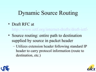 Dynamic Source Routing Draft RFC at  http://www.ietf.org/internet-drafts/draft-ietf-manet-dsr-07.txt Source routing: entire path to destination supplied by source in packet header Utilizes extension header following standard IP header to carry protocol information (route to destination, etc.) 