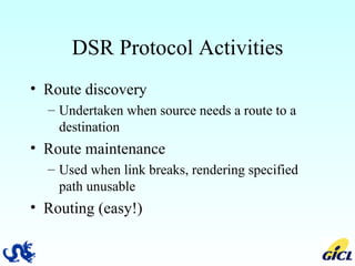 DSR Protocol Activities Route discovery Undertaken when source needs a route to a destination Route maintenance Used when link breaks, rendering specified path unusable Routing (easy!) 