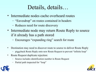 Details, details… Intermediate nodes cache overheard routes “ Eavesdrop” on routes contained in headers Reduces need for route discovery  Intermediate node may return Route Reply to source if it already has a path stored Encourages “expanding ring” search for route Destination may need to discover route to source to deliver Route Reply piggyback Route Reply onto new Route Request to prevent “infinite loop”  Route Request duplicate rejection: Source includes identification number in Route Request Partial path inspected for “loop” 