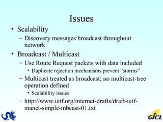 Issues Scalability Discovery messages broadcast throughout network Broadcast / Multicast Use Route Request packets with data included Duplicate rejection mechanisms prevent “storms” Multicast treated as broadcast; no multicast-tree operation defined Scalability issues http://www.ietf.org/internet-drafts/draft-ietf-manet-simple-mbcast-01.txt 