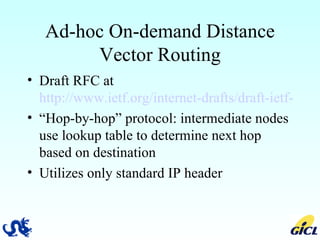 Ad-hoc On-demand Distance Vector Routing Draft RFC at  http://www.ietf.org/internet-drafts/draft-ietf-manet-aodv-10.txt “ Hop-by-hop” protocol: intermediate nodes use lookup table to determine next hop based on destination Utilizes only standard IP header 