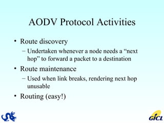 AODV Protocol Activities Route discovery Undertaken whenever a node needs a “next hop” to forward a packet to a destination Route maintenance Used when link breaks, rendering next hop unusable Routing (easy!) 