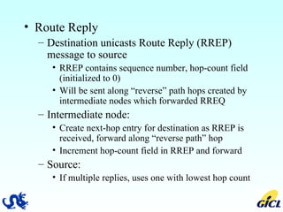 Route Reply Destination unicasts Route Reply (RREP) message to source RREP contains sequence number, hop-count field (initialized to 0) Will be sent along “reverse” path hops created by intermediate nodes which forwarded RREQ Intermediate node: Create next-hop entry for destination as RREP is received, forward along “reverse path” hop Increment hop-count field in RREP and forward Source: If multiple replies, uses one with lowest hop count 