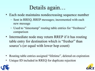 Details again… Each node maintains nondecreasing sequence number Sent in RREQ, RREP messages; incremented with each new message Used to “timestamp” routing table entries for “freshness” comparison Intermediate node may return RREP if it has routing table entry for destination which is “fresher” than source’s (or equal with lower hop count) Routing table entries assigned “lifetime”, deleted on expiration Unique ID included in RREQ for duplicate rejection 