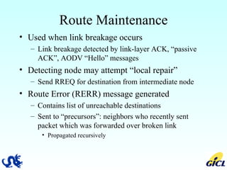 Route Maintenance Used when link breakage occurs Link breakage detected by link-layer ACK, “passive ACK”, AODV “Hello” messages Detecting node may attempt “local repair” Send RREQ for destination from intermediate node Route Error (RERR) message generated Contains list of unreachable destinations Sent to “precursors”: neighbors who recently sent packet which was forwarded over broken link Propagated recursively 