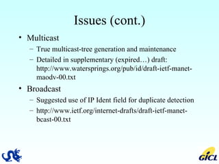 Issues (cont.) Multicast True multicast-tree generation and maintenance Detailed in supplementary (expired…) draft: http://www.watersprings.org/pub/id/draft-ietf-manet-maodv-00.txt Broadcast Suggested use of IP Ident field for duplicate detection http://www.ietf.org/internet-drafts/draft-ietf-manet-bcast-00.txt 