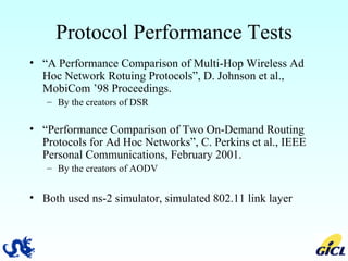 Protocol Performance Tests “ A Performance Comparison of Multi-Hop Wireless Ad Hoc Network Rotuing Protocols”, D. Johnson et al., MobiCom ’98 Proceedings. By the creators of DSR “ Performance Comparison of Two On-Demand Routing Protocols for Ad Hoc Networks”, C. Perkins et al., IEEE Personal Communications, February 2001. By the creators of AODV Both used ns-2 simulator, simulated 802.11 link layer 