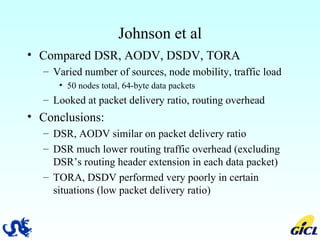 Johnson et al Compared DSR, AODV, DSDV, TORA Varied number of sources, node mobility, traffic load 50 nodes total, 64-byte data packets Looked at packet delivery ratio, routing overhead Conclusions: DSR, AODV similar on packet delivery ratio  DSR much lower routing traffic overhead (excluding DSR’s routing header extension in each data packet) TORA, DSDV performed very poorly in certain situations (low packet delivery ratio)  