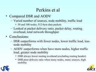 Perkins et al Compared DSR and AODV Varied number of sources, node mobility, traffic load 50 and 100 nodes, 512-byte data packets Looked at packet delivery ratio, packet delay, routing overhead, total network throughput Conclusions: DSR outperforms with fewer nodes, lower traffic load, less node mobility AODV outperforms when have more nodes, higher traffic load, greater node mobility DSR always lower routing overhead (excluding routing header) DSR poor delivery ratio when many nodes, many sources, high mobility 