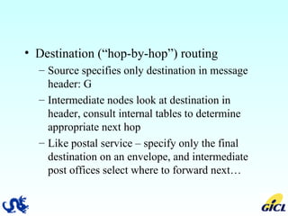 Destination (“hop-by-hop”) routing  Source specifies only destination in message header: G  Intermediate nodes look at destination in header, consult internal tables to determine appropriate next hop Like postal service – specify only the final destination on an envelope, and intermediate post offices select where to forward next… 