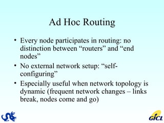 Ad Hoc Routing Every node participates in routing: no distinction between “routers” and “end nodes” No external network setup: “self-configuring” Especially useful when network topology is dynamic (frequent network changes – links break, nodes come and go) 