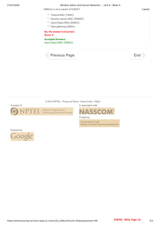 27/07/2020 Wireless Adhoc And Sensor Networks - - Unit 6 - Week 5
https://onlinecourses-archive.nptel.ac.in/noc18_cs09/unit?unit=42&assessment=99 3/3
1 point
10)
Which is not a variant of S-MAC?
Timeout MAC (TMAC)
Dynamic sensor MAC (DSMAC)
Input-Output MAC (IOMAC)
Data gathering (DMAC)
No, the answer is incorrect.
Score: 0
Accepted Answers:
Input-Output MAC (IOMAC)
Previous Page End
A project of In association with
Funded by
Powered by
© 2014 NPTEL - Privacy & Terms - Honor Code - FAQs -
EC8702 - MCQ Page: 15
 