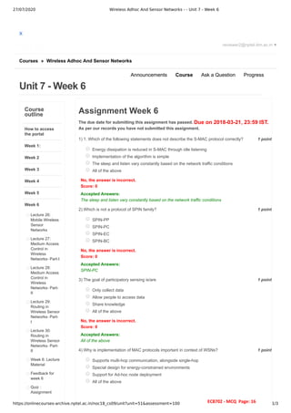 27/07/2020 Wireless Adhoc And Sensor Networks - - Unit 7 - Week 6
https://onlinecourses-archive.nptel.ac.in/noc18_cs09/unit?unit=51&assessment=100 1/3
X
Courses » Wireless Adhoc And Sensor Networks
Unit 7 - Week 6
reviewer2@nptel.iitm.ac.in ▼
Announcements Course Ask a Question Progress
Course
outline
How to access
the portal
Week 1:
Week 2
Week 3
Week 4
Week 5
Week 6
Lecture 26:
Mobile Wireless
Sensor
Networks
Lecture 27:
Medium Access
Control in
Wireless
Networks- Part-I
Lecture 28:
Medium Access
Control in
Wireless
Networks- Part-
II
Lecture 29:
Routing in
Wireless Sensor
Networks- Part-
I
Lecture 30:
Routing in
Wireless Sensor
Networks- Part-
II
Week 6: Lecture
Material
Feedback for
week 6
Quiz :
Assignment
Due on 2018-03-21, 23:59 IST.
1 point
1)
1 point
2)
1 point
3)
1 point
4)
Assignment Week 6
The due date for submitting this assignment has passed.
As per our records you have not submitted this assignment.
1. Which of the following statements does not describe the S-MAC protocol correctly?
Energy dissipation is reduced in S-MAC through idle listening
Implementation of the algorithm is simple
The sleep and listen vary constantly based on the network traffic conditions
All of the above
No, the answer is incorrect.
Score: 0
Accepted Answers:
The sleep and listen vary constantly based on the network traffic conditions
Which is not a protocol of SPIN family?
SPIN-PP
SPIN-PC
SPIN-EC
SPIN-BC
No, the answer is incorrect.
Score: 0
Accepted Answers:
SPIN-PC
The goal of participatory sensing is/are
Only collect data
Allow people to access data
Share knowledge
All of the above
No, the answer is incorrect.
Score: 0
Accepted Answers:
All of the above
Why is implementation of MAC protocols important in context of WSNs?
Supports multi-hop communication, alongside single-hop
Special design for energy-constrained environments
Support for Ad-hoc node deployment
All of the above
EC8702 - MCQ Page: 16
 