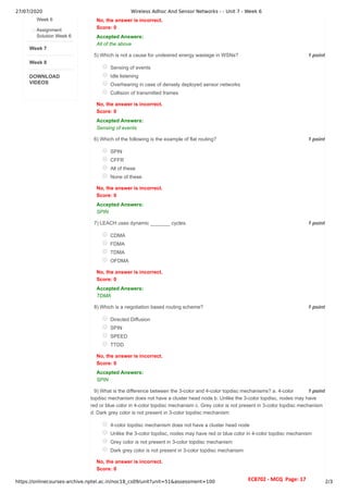 27/07/2020 Wireless Adhoc And Sensor Networks - - Unit 7 - Week 6
https://onlinecourses-archive.nptel.ac.in/noc18_cs09/unit?unit=51&assessment=100 2/3
Week 7
Week 8
DOWNLOAD
VIDEOS
Week 6
Assignment
Solution Week 6
1 point
5)
1 point
6)
1 point
7)
1 point
8)
1 point
9)
No, the answer is incorrect.
Score: 0
Accepted Answers:
All of the above
Which is not a cause for undesired energy wastage in WSNs?
Sensing of events
Idle listening
Overhearing in case of densely deployed sensor networks
Collision of transmitted frames
No, the answer is incorrect.
Score: 0
Accepted Answers:
Sensing of events
Which of the following is the example of flat routing?
SPIN
CFFR
All of these
None of these
No, the answer is incorrect.
Score: 0
Accepted Answers:
SPIN
LEACH uses dynamic _______ cycles.
CDMA
FDMA
TDMA
OFDMA
No, the answer is incorrect.
Score: 0
Accepted Answers:
TDMA
Which is a negotiation based routing scheme?
Directed Diffusion
SPIN
SPEED
TTDD
No, the answer is incorrect.
Score: 0
Accepted Answers:
SPIN
What is the difference between the 3-color and 4-color topdisc mechanisms? a. 4-color
topdisc mechanism does not have a cluster head node b. Unlike the 3-color topdisc, nodes may have
red or blue color in 4-color topdisc mechanism c. Grey color is not present in 3-color topdisc mechanism
d. Dark grey color is not present in 3-color topdisc mechanism
4-color topdisc mechanism does not have a cluster head node
Unlike the 3-color topdisc, nodes may have red or blue color in 4-color topdisc mechanism
Grey color is not present in 3-color topdisc mechanism
Dark grey color is not present in 3-color topdisc mechanism
No, the answer is incorrect.
Score: 0
EC8702 - MCQ Page: 17
 