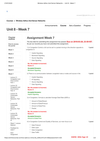 27/07/2020 Wireless Adhoc And Sensor Networks - - Unit 8 - Week 7
https://onlinecourses-archive.nptel.ac.in/noc18_cs09/unit?unit=60&assessment=103 1/3
X
Courses » Wireless Adhoc And Sensor Networks
Unit 8 - Week 7
reviewer2@nptel.iitm.ac.in ▼
Announcements Course Ask a Question Progress
Course
outline
How to access
the portal
Week 1:
Week 2
Week 3
Week 4
Week 5
Week 6
Week 7
Lecture 31:
Congestion and
Flow Control-
Part- I
Lecture 32:
Congestion and
Flow Control-
Part- II
Lecture 33:
Underwater
Sensor
Networks- Part-
I
Lecture 34:
Underwater
Sensor
Networks- Part-
II
Lecture 35:
Underwater
Sensor
Networks- Part-
III
Week 7: Lecture
Material
Feedback for
week 7
Quiz :
Assignment
Due on 2018-03-28, 23:59 IST.
1 point
1)
1 point
2)
1 point
3)
1 point
4)
Assignment Week 7
The due date for submitting this assignment has passed.
As per our records you have not submitted this assignment.
In Congestion Control, a bit can be set in a packet moving in the direction opposite to
congestion in
Implicit Signaling
Backward Signaling
Source Signaling
Data Signaling
No, the answer is incorrect.
Score: 0
Accepted Answers:
Backward Signaling
There is no communication between congested node or nodes and source in the
Implicit Signaling
IP Signaling
Source Signaling
Data Signaling
No, the answer is incorrect.
Score: 0
Accepted Answers:
Implicit Signaling
In Congestion, formula to calculate Average Data Rate (ADR) is
Amount of Data/Stream
Amount of Data/Protocol
Amount of Data/Time
Packet
No, the answer is incorrect.
Score: 0
Accepted Answers:
Amount of Data/Time
In Congestion Control and Quality of Services, our main focus is on
Data Protocol
Data Layer
Data Congestion
Data Traffic
EC8702 - MCQ Page: 19
 