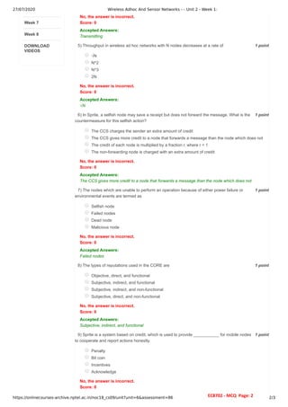 27/07/2020 Wireless Adhoc And Sensor Networks - - Unit 2 - Week 1:
https://onlinecourses-archive.nptel.ac.in/noc18_cs09/unit?unit=6&assessment=86 2/3
Week 7
Week 8
DOWNLOAD
VIDEOS
1 point
5)
1 point
6)
1 point
7)
1 point
8)
1 point
9)
No, the answer is incorrect.
Score: 0
Accepted Answers:
Transmitting
Throughput in wireless ad hoc networks with N nodes decreases at a rate of
√N
N^2
N^3
2N
No, the answer is incorrect.
Score: 0
Accepted Answers:
√N
In Sprite, a selfish node may save a receipt but does not forward the message. What is the
countermeasure for this selfish action?
The CCS charges the sender an extra amount of credit
The CCS gives more credit to a node that forwards a message than the node which does not
The credit of each node is multiplied by a fraction r, where r < 1
The non-forwarding node is charged with an extra amount of credit
No, the answer is incorrect.
Score: 0
Accepted Answers:
The CCS gives more credit to a node that forwards a message than the node which does not
The nodes which are unable to perform an operation because of either power failure or
environmental events are termed as
Selfish node
Failed nodes
Dead node
Malicious node
No, the answer is incorrect.
Score: 0
Accepted Answers:
Failed nodes
The types of reputations used in the CORE are
Objective, direct, and functional
Subjective, indirect, and functional
Subjective, indirect, and non-functional
Subjective, direct, and non-functional
No, the answer is incorrect.
Score: 0
Accepted Answers:
Subjective, indirect, and functional
Sprite is a system based on credit, which is used to provide ___________ for mobile nodes
to cooperate and report actions honestly.
Penalty
Bit coin
Incentives
Acknowledge
No, the answer is incorrect.
Score: 0
EC8702 - MCQ Page: 2
 