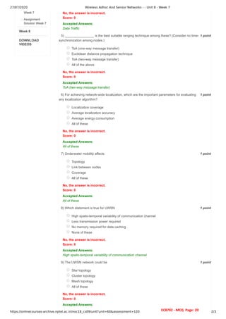 27/07/2020 Wireless Adhoc And Sensor Networks - - Unit 8 - Week 7
https://onlinecourses-archive.nptel.ac.in/noc18_cs09/unit?unit=60&assessment=103 2/3
Week 8
DOWNLOAD
VIDEOS
Week 7
Assignment
Solution Week 7
1 point
5)
1 point
6)
1 point
7)
1 point
8)
1 point
9)
No, the answer is incorrect.
Score: 0
Accepted Answers:
Data Traffic
________________ is the best suitable ranging technique among these? (Consider no time-
synchronization among nodes.)
ToA (one-way message transfer)
Euclidean distance propagation technique
ToA (two-way message transfer)
All of the above
No, the answer is incorrect.
Score: 0
Accepted Answers:
ToA (two-way message transfer)
For achieving network-wide localization, which are the important parameters for evaluating
any localization algorithm?
Localization coverage
Average localization accuracy
Average energy consumption
All of these
No, the answer is incorrect.
Score: 0
Accepted Answers:
All of these
Underwater mobility affects
Topology
Link between nodes
Coverage
All of these
No, the answer is incorrect.
Score: 0
Accepted Answers:
All of these
Which statement is true for UWSN
High spatio-temporal variability of communication channel
Less transmission power required
No memory required for data caching
None of these
No, the answer is incorrect.
Score: 0
Accepted Answers:
High spatio-temporal variability of communication channel
The UWSN network could be
Star topology
Cluster topology
Mesh topology
All of these
No, the answer is incorrect.
Score: 0
Accepted Answers:
EC8702 - MCQ Page: 20
 