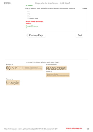 27/07/2020 Wireless Adhoc And Sensor Networks - - Unit 8 - Week 7
https://onlinecourses-archive.nptel.ac.in/noc18_cs09/unit?unit=60&assessment=103 3/3
1 point
10)
All of these
No. of reference points required for localizing a node in 3D coordinate systems is ______.
4
3
5
None of these
No, the answer is incorrect.
Score: 0
Accepted Answers:
4
Previous Page End
A project of In association with
Funded by
Powered by
© 2014 NPTEL - Privacy & Terms - Honor Code - FAQs -
EC8702 - MCQ Page: 21
 