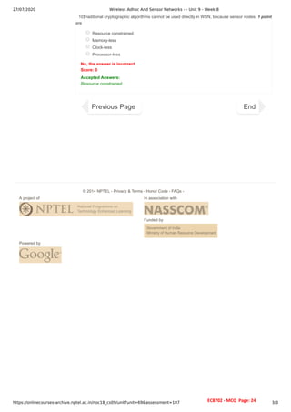 27/07/2020 Wireless Adhoc And Sensor Networks - - Unit 9 - Week 8
https://onlinecourses-archive.nptel.ac.in/noc18_cs09/unit?unit=69&assessment=107 3/3
1 point
10)
Traditional cryptographic algorithms cannot be used directly in WSN, because sensor nodes
are
Resource constrained.
Memory-less
Clock-less
Processor-less
No, the answer is incorrect.
Score: 0
Accepted Answers:
Resource constrained.
Previous Page End
A project of In association with
Funded by
Powered by
© 2014 NPTEL - Privacy & Terms - Honor Code - FAQs -
EC8702 - MCQ Page: 24
 