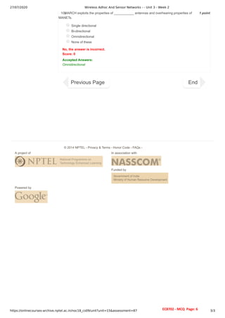27/07/2020 Wireless Adhoc And Sensor Networks - - Unit 3 - Week 2
https://onlinecourses-archive.nptel.ac.in/noc18_cs09/unit?unit=15&assessment=87 3/3
1 point
10)
MARCH exploits the properties of ___________ antennas and overhearing properties of
MANETs.
Single directional
Bi-directional
Omnidirectional
None of these
No, the answer is incorrect.
Score: 0
Accepted Answers:
Omnidirectional
Previous Page End
A project of In association with
Funded by
Powered by
© 2014 NPTEL - Privacy & Terms - Honor Code - FAQs -
EC8702 - MCQ Page: 6
 