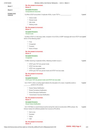 27/07/2020 Wireless Adhoc And Sensor Networks - - Unit 4 - Week 3
https://onlinecourses-archive.nptel.ac.in/noc18_cs09/unit?unit=24&assessment=93 2/3
Week 7
Week 8
DOWNLOAD
VIDEOS
1 point
5)
1 point
6)
1 point
7)
1 point
8)
1 point
9)
No, the answer is incorrect.
Score: 0
Accepted Answers:
Computational resources
When ATCP encounters 3 duplicate ACKs, it puts TCP in ______________.
Active mode
Persist mode
Idle mode
Waiting mode
No, the answer is incorrect.
Score: 0
Accepted Answers:
Persist mode
When ATCP is in the lossy state, reception of an ECN or ICMP message will move ATCP into
which of the following state?
Free
Congested
Forward
None of these
No, the answer is incorrect.
Score: 0
Accepted Answers:
Congested
After receiving 3 duplicate ACKs, following incident occurs --
ATCP puts TCP into persist mode
ATCP into loss state
ATCP into congested state
ATCP puts TCP into persist mode and ATCP into loss state
No, the answer is incorrect.
Score: 0
Accepted Answers:
ATCP puts TCP into persist mode and ATCP into loss state
In TCP-F, when a routing agent detects the disruption of a route, it explicitly sends a
_________ packet to the sender.
Route Failure Notification
Route Formations Notification
Route Disruption Notification
Transmission Success Notification
No, the answer is incorrect.
Score: 0
Accepted Answers:
Route Failure Notification
In TCP-BuS, to avoid timeout events during the route re-construction (RRC) phase, the
timeout values for buffered packets from source to PN will be
Set to one
Doubled
Same
Half
No, the answer is incorrect.
Score: 0
EC8702 - MCQ Page: 8
 