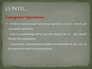 Emergency Operations:
 Ad hoc is used in search and rescue operations, crowd control and
commando operations.
 Used in coordinating rescue activities during war or the natural
disaster like earthquakes.
 Conventional communication facilities are destroyed in that case ad
hoc network is used for rescue activities.
 